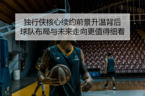 独行侠核心续约前景升温背后 球队布局与未来走向更值得细看