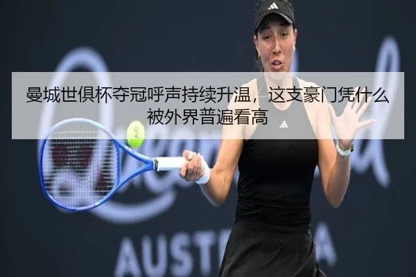 曼城世俱杯夺冠呼声持续升温，这支豪门凭什么被外界普遍看高
